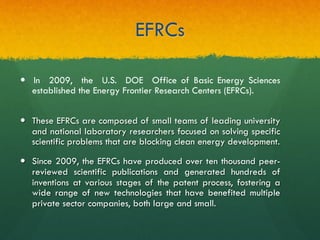 EFRCs
—  These EFRCs are composed of small teams of leading university
and national laboratory researchers focused on solving specific
scientific problems that are blocking clean energy development.
—  Since 2009, the EFRCs have produced over ten thousand peer-
reviewed scientific publications and generated hundreds of
inventions at various stages of the patent process, fostering a
wide range of new technologies that have benefited multiple
private sector companies, both large and small.
—  In 2009, the U.S. DOE Office of Basic Energy Sciences
established the Energy Frontier Research Centers (EFRCs).
 