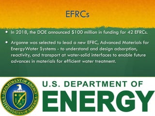 EFRCs
—  In 2018, the DOE announced $100 million in funding for 42 EFRCs.
—  Argonne was selected to lead a new EFRC, Advanced Materials for
EnergyWater Systems - to understand and design adsorption,
reactivity, and transport at water-solid interfaces to enable future
advances in materials for efficient water treatment.
 