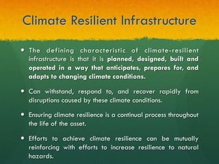 Climate Resilient Infrastructure
—  The defining characteristic of climate-resilient
infrastructure is that it is planned, designed, built and
operated in a way that anticipates, prepares for, and
adapts to changing climate conditions.
—  Can withstand, respond to, and recover rapidly from
disruptions caused by these climate conditions.
—  Ensuring climate resilience is a continual process throughout
the life of the asset.
—  Efforts to achieve climate resilience can be mutually
reinforcing with efforts to increase resilience to natural
hazards.
 