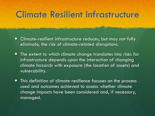Climate Resilient Infrastructure
—  Climate-resilient infrastructure reduces, but may not fully
eliminate, the risk of climate-related disruptions.
—  The extent to which climate change translates into risks for
infrastructure depends upon the interaction of changing
climate hazards with exposure (the location of assets) and
vulnerability.
—  This definition of climate resilience focuses on the process
used and outcomes achieved to assess whether climate
change impacts have been considered and, if necessary,
managed.
 