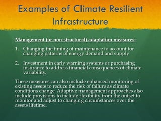 Examples of Climate Resilient
Infrastructure
Management (or non-structural) adaptation measures:
1.  Changing the timing of maintenance to account for
changing patterns of energy demand and supply
2.  Investment in early warning systems or purchasing
insurance to address financial consequences of climate
variability.
These measures can also include enhanced monitoring of
existing assets to reduce the risk of failure as climate
conditions change. Adaptive management approaches also
include provisions to include flexibility from the outset to
monitor and adjust to changing circumstances over the
assets lifetime.
 