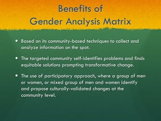 Benefits of
Gender Analysis Matrix
—  Based on its community-based techniques to collect and
analyze information on the spot.
—  The targeted community self-identifies problems and finds
equitable solutions prompting transformative change.
—  The use of participatory approach, where a group of men
or women, or mixed group of men and women identify
and propose culturally-validated changes at the
community level.
 