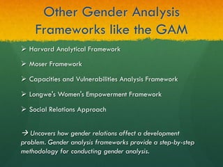 Other Gender Analysis
Frameworks like the GAM
à Uncovers how gender relations affect a development
problem. Gender analysis frameworks provide a step-by-step
methodology for conducting gender analysis.
Ø  Harvard Analytical Framework
Ø  Moser Framework
Ø  Capacities and Vulnerabilities Analysis Framework
Ø  Longwe's Women's Empowerment Framework
Ø  Social Relations Approach
 