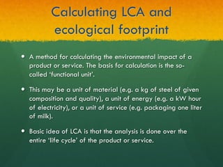 Calculating LCA and
ecological footprint
—  A method for calculating the environmental impact of a
product or service. The basis for calculation is the so-
called ‘functional unit’.
—  This may be a unit of material (e.g. a kg of steel of given
composition and quality), a unit of energy (e.g. a kW hour
of electricity), or a unit of service (e.g. packaging one liter
of milk).
—  Basic idea of LCA is that the analysis is done over the
entire ‘life cycle’ of the product or service.
 