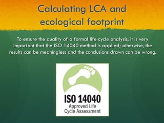 Calculating LCA and
ecological footprint
To ensure the quality of a formal life cycle analysis, it is very
important that the ISO 14040 method is applied; otherwise, the
results can be meaningless and the conclusions drawn can be wrong.
 
