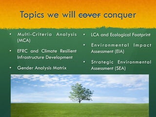 Topics we will cover conquer
•  LCA and Ecological Footprint
•  Environmental Impact
Assessment (EIA)
•  Strategic Environmental
Assessment (SEA)
•  Multi-Criteria Analysis
(MCA)
•  EFRC and Climate Resilient
Infrastructure Development
•  Gender Analysis Matrix
 