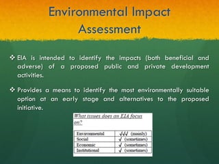 Environmental Impact
Assessment
v EIA is intended to identify the impacts (both beneficial and
adverse) of a proposed public and private development
activities.
v Provides a means to identify the most environmentally suitable
option at an early stage and alternatives to the proposed
initiative.
 