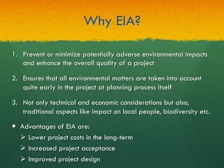 Why EIA?
1.  Prevent or minimize potentially adverse environmental impacts
and enhance the overall quality of a project
2.  Ensures that all environmental matters are taken into account
quite early in the project at planning process itself
3.  Not only technical and economic considerations but also,
traditional aspects like impact on local people, biodiversity etc.
—  Advantages of EIA are:
Ø  Lower project costs in the long-term
Ø  Increased project acceptance
Ø  Improved project design
 