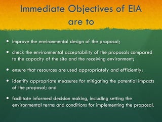 Immediate Objectives of EIA
are to
—  improve the environmental design of the proposal;
—  check the environmental acceptability of the proposals compared
to the capacity of the site and the receiving environment;
—  ensure that resources are used appropriately and efficiently;
—  identify appropriate measures for mitigating the potential impacts
of the proposal; and
—  facilitate informed decision making, including setting the
environmental terms and conditions for implementing the proposal.
 