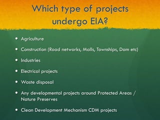 Which type of projects
undergo EIA?
—  Agriculture
—  Construction (Road networks, Malls, Townships, Dam etc)
—  Industries
—  Electrical projects
—  Waste disposal
—  Any developmental projects around Protected Areas /
Nature Preserves
—  Clean Development Mechanism CDM projects
 