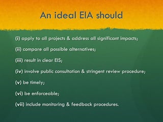 An ideal EIA should
(i) apply to all projects & address all significant impacts;
(ii) compare all possible alternatives;
(iii) result in clear EIS;
(iv) involve public consultation & stringent review procedure;
(v) be timely;
(vi) be enforceable;
(vii) include monitoring & feedback procedures.
 
