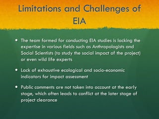 Limitations and Challenges of
EIA
—  The team formed for conducting EIA studies is lacking the
expertise in various fields such as Anthropologists and
Social Scientists (to study the social impact of the project)
or even wild life experts
—  Lack of exhaustive ecological and socio-economic
indicators for impact assessment
—  Public comments are not taken into account at the early
stage, which often leads to conflict at the later stage of
project clearance
 