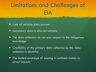 Limitations and Challenges of
EIA
—  Lack of reliable data sources
—  Secondary data is also not reliable
—  The data collectors do not pay respect to the indigenous
knowledge
—  Credibility of the primary data collected by the data
collectors is doubtful
—  The limited coverage of scoping is confined mainly to
direct impacts.
 