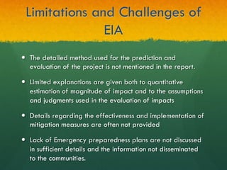 Limitations and Challenges of
EIA
—  The detailed method used for the prediction and
evaluation of the project is not mentioned in the report.
—  Limited explanations are given both to quantitative
estimation of magnitude of impact and to the assumptions
and judgments used in the evaluation of impacts
—  Details regarding the effectiveness and implementation of
mitigation measures are often not provided
—  Lack of Emergency preparedness plans are not discussed
in sufficient details and the information not disseminated
to the communities.
 