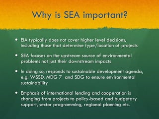 Why is SEA important?
—  EIA typically does not cover higher level decisions,
including those that determine type/location of projects
—  SEA focuses on the upstream source of environmental
problems not just their downstream impacts
—  In doing so, responds to sustainable development agenda,
e.g. WSSD, MDG 7 and SDG to ensure environmental
sustainability
—  Emphasis of international lending and cooperation is
changing from projects to policy-based and budgetary
support, sector programming, regional planning etc.
 