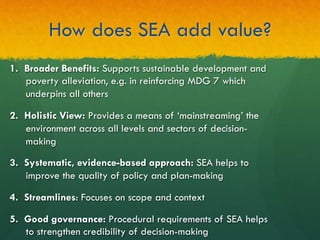 How does SEA add value?
1.  Broader Benefits: Supports sustainable development and
poverty alleviation, e.g. in reinforcing MDG 7 which
underpins all others
2.  Holistic View: Provides a means of ‘mainstreaming’ the
environment across all levels and sectors of decision-
making
3.  Systematic, evidence-based approach: SEA helps to
improve the quality of policy and plan-making
4.  Streamlines: Focuses on scope and context
5.  Good governance: Procedural requirements of SEA helps
to strengthen credibility of decision-making
 