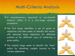 Multi-Criteria Analysis
v A complementary approach to cost-benefit
analysis (CBA). It is a two-stage decision
procedure.
v The first stage identifies a set of goals or
objectives and then seeks to identify the trade-
offs between those objectives for different
policies or for different ways of achieving a
given policy.
v The second stage seeks to identify the “best”
policy by attaching weights (scores) to the
various objectives.
 
