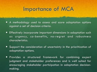 Importance of MCA
—  A methodology used to assess and score adaptation options
against a set of decision criteria.
—  Effectively incorporate important dimensions in adaptation such
as urgency, co-benefits, no-regret and robustness
characteristics.
—  Support the consideration of uncertainty in the prioritization of
adaptation options.
—  Provides a structured framework for combining expert
judgment and stakeholder preferences and is well suited for
encouraging stakeholder participation in adaptation decision-
making.
 