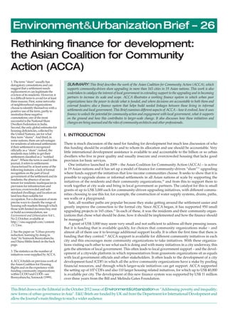 Environment&UrbanizationBrief – 26 
Rethinking finance for development: 
the Asian Coalition for Community 
Action (ACCA) 
SUMMARY: This Brief describes the work of the Asian Coalition for Community Action (ACCA), which 
supports community-driven slum upgrading in more than 165 cities in 19 Asian nations. This work is also 
undertaken to catalyze the interest of local government in extending support to the upgrading and in becoming 
partners to increase its scale and scope. ACCA illustrates a working finance system in which urban poor 
organizations have the power to decide what is funded, and where decisions are accountable to both them and 
external funders; also a finance system that helps build needed linkages between those living in informal 
settlements and local government. This Brief examines different aspects of ACCA – how it evolved, how it uses 
finance to unlock the potential for community action and engagement with local government, what it supports 
on the ground and how this contributes to larger-scale change. It also discusses how these initiatives and 
changes are being assessed and the roles of community architects and other professionals. 
I. INTRODUCTION 
There is much discussion of the need for funding for development but much less discussion of who 
this funding should be available to and to whom its allocation and use should be accountable. Very 
little international development assistance is available to and accountable to the billion or so urban 
dwellers who live in poor quality and usually insecure and overcrowded housing that lacks good 
provision for basic services. 
One initiative launched in 2009 – the Asian Coalition for Community Action (ACCA) – is active 
in 19 Asian nations and it has set up a model of finance for community-driven “slum”(1) upgrading 
where funds support the initiatives that low-income communities choose. It seeks to show that it is 
possible to upgrade slums or informal settlements in all Asian nations at scale by supporting the 
initiatives of the residents and their community organizations,(2) and from this to support them to 
work together at city scale and bring in local government as partners. The catalyst for this is small 
grants of up to US$ 3,000 each for community-driven upgrading initiatives, with different commu-nities 
choosing to use this for, for example, the construction of water supply systems, drains, paths, 
sea walls or a playground. 
Safe, all-weather paths are popular because they make getting around the settlement easier and 
greatly improve the connection to the formal city. Since ACCA began, it has supported 950 small 
upgrading projects in 165 cities.(3) In each of these, it was the residents and their community organ-izations 
that chose what should be done, how it should be implemented and how the finance should 
be managed.(4) 
A grant of US$ 3,000 may seem very small and not sufficient to address all their pressing issues. 
But it is funding that is available quickly, for choices that community organizations make – and 
almost all of them use it to leverage additional support locally. It is often the first time that there is 
funding that they control.(5) ACCA support is available for different community initiatives in each 
city and this encourages more community organizations to take initiatives. With these organiza-tions 
visiting each other to see what each is doing and with many initiatives in a city underway, this 
gets the attention of local government. This often leads to local government support – and the devel-opment 
of a citywide platform in which representatives from grassroots organizations sit as equals 
with local government officials and other stakeholders. It often leads to the development of a city 
development fund (CDF) in which all the active community organizations have a stake by pooling 
financial resources, and through which larger-scale initiatives can get support. ACCA supported 
the setting up of 107 CDFs and also 110 larger housing-related initiatives, for which up to US$ 40,000 
is available per city. The development of this new finance system was supported by US$ 11 million 
over three years from the Bill and Melinda Gates Foundation. 
1. The term “slum” usually has 
derogatory connotations and can 
suggest that a settlement needs 
replacement or can legitimate the 
eviction of its residents. However, it 
is a difficult term to avoid for at least 
three reasons. First, some networks 
of neighbourhood organizations 
choose to identify themselves with a 
positive use of the term, partly to 
neutralize these negative 
connotations; one of the most 
successful is the National Slum 
Dwellers Federation in India. 
Second, the only global estimates for 
housing deficiencies, collected by 
the United Nations, are for what 
they term “slums”. And third, in 
some nations, there are advantages 
for residents of informal settlements 
if their settlement is recognized 
officially as a “slum”; indeed, the 
residents may lobby to get their 
settlement classified as a “notified 
slum”. Where the term is used in this 
journal, it refers to settlements 
characterized by at least some of the 
following features: a lack of formal 
recognition on the part of local 
government of the settlement and its 
residents; the absence of secure 
tenure for residents; inadequacies in 
provision for infrastructure and 
services; overcrowded and sub-standard 
dwellings; and location on 
land less than suitable for 
occupation. For a discussion of more 
precise ways to classify the range of 
housing sub-markets through which 
those with limited incomes buy, rent 
or build accommodation, see 
Environment and Urbanization Vol 1, 
No 2, October, available at 
http://eau.sagepub.com/content 
/1/2.toc. 
2. See the paper on “Urban poverty 
reduction: learning by doing in 
Asia” by Somsook Boonyabancha 
and Diana Mitlin listed on the back 
page. 
3. The statistics on the number of 
initiatives were supplied by ACCA. 
4. ACCA builds on previous work of 
the Asian Coalition for Housing 
Rights and on the experience with 
funding community organizations 
within UCDO and CODI – see 
Boonyabancha, Somsook (1999), 
This Brief draws on the Editorial in the October 2012 issue of Environment&Urbanization on “Addressing poverty and inequality; 
new forms of urban governance in Asia”. E&U Briefs are funded by UK aid from the Department for International Development and 
allow the Journal’s main findings to reach a wider audience. 
 