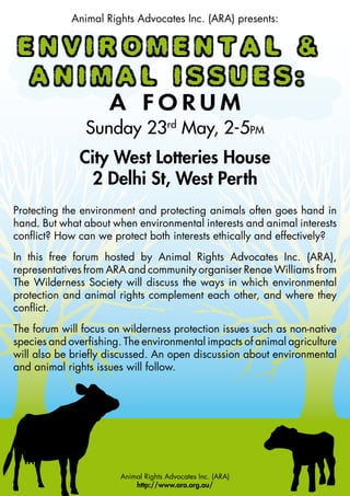 Animal Rights Advocates Inc. (ARA) presents:




                     A FORUM
                Sunday 23rd May, 2-5PM
              City West Lotteries House
                2 Delhi St, West Perth
Protecting the environment and protecting animals often goes hand in
hand. But what about when environmental interests and animal interests
conflict? How can we protect both interests ethically and effectively?
In this free forum hosted by Animal Rights Advocates Inc. (ARA),
representatives from ARA and community organiser Renae Williams from
The Wilderness Society will discuss the ways in which environmental
protection and animal rights complement each other, and where they
conflict.
The forum will focus on wilderness protection issues such as non-native
species and overfishing. The environmental impacts of animal agriculture
will also be briefly discussed. An open discussion about environmental
and animal rights issues will follow.




                       Animal Rights Advocates Inc. (ARA)
                           http://www.ara.org.au/
 