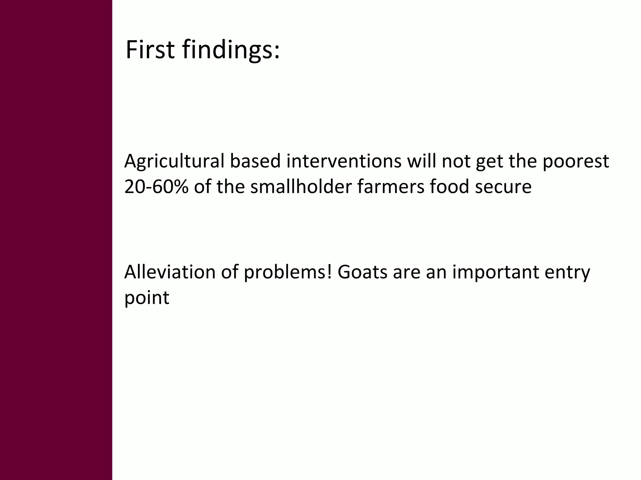 First findings: 
Agricultural based interventions will not get the poorest 
20-60% of the smallholder farmers food secure 
Alleviation of problems! Goats are an important entry 
point 
 