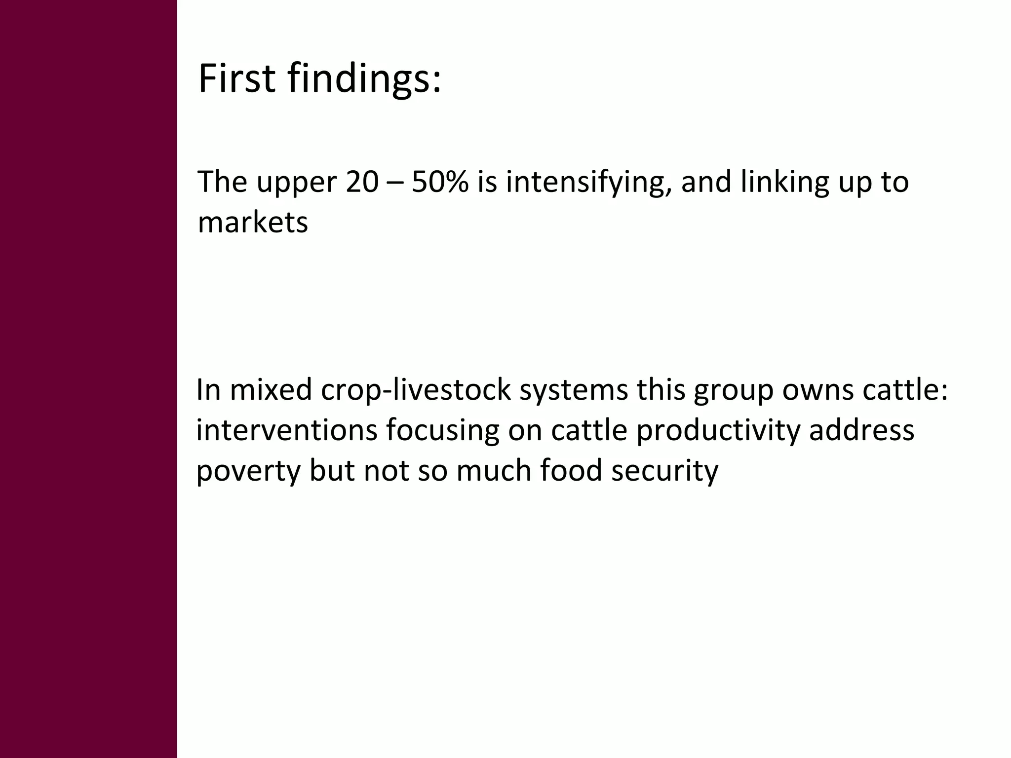 First findings: 
The upper 20 – 50% is intensifying, and linking up to 
markets 
In mixed crop-livestock systems this group owns cattle: 
interventions focusing on cattle productivity address 
poverty but not so much food security 
 