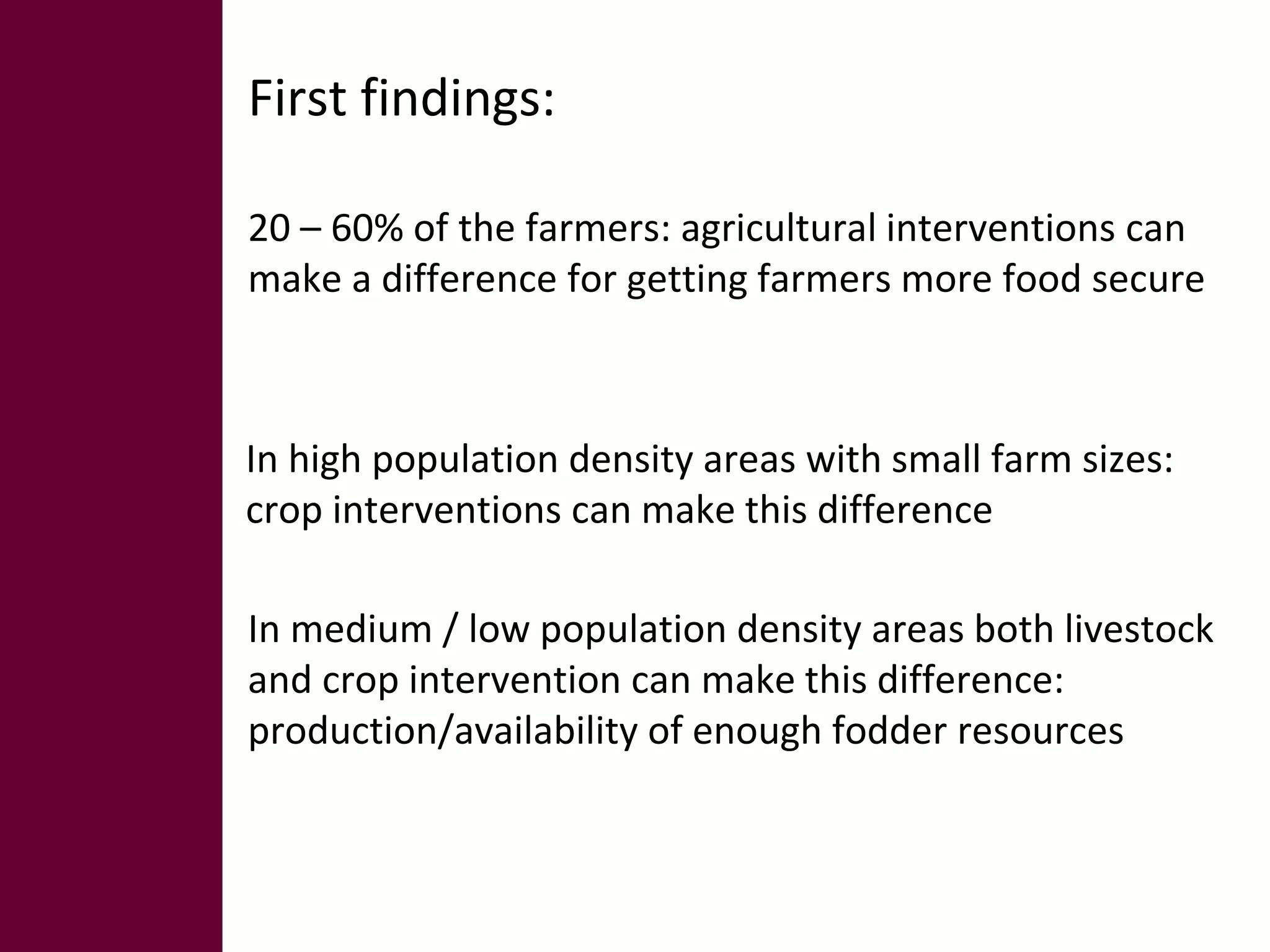 First findings: 
20 – 60% of the farmers: agricultural interventions can 
make a difference for getting farmers more food secure 
In high population density areas with small farm sizes: 
crop interventions can make this difference 
In medium / low population density areas both livestock 
and crop intervention can make this difference: 
production/availability of enough fodder resources 
 