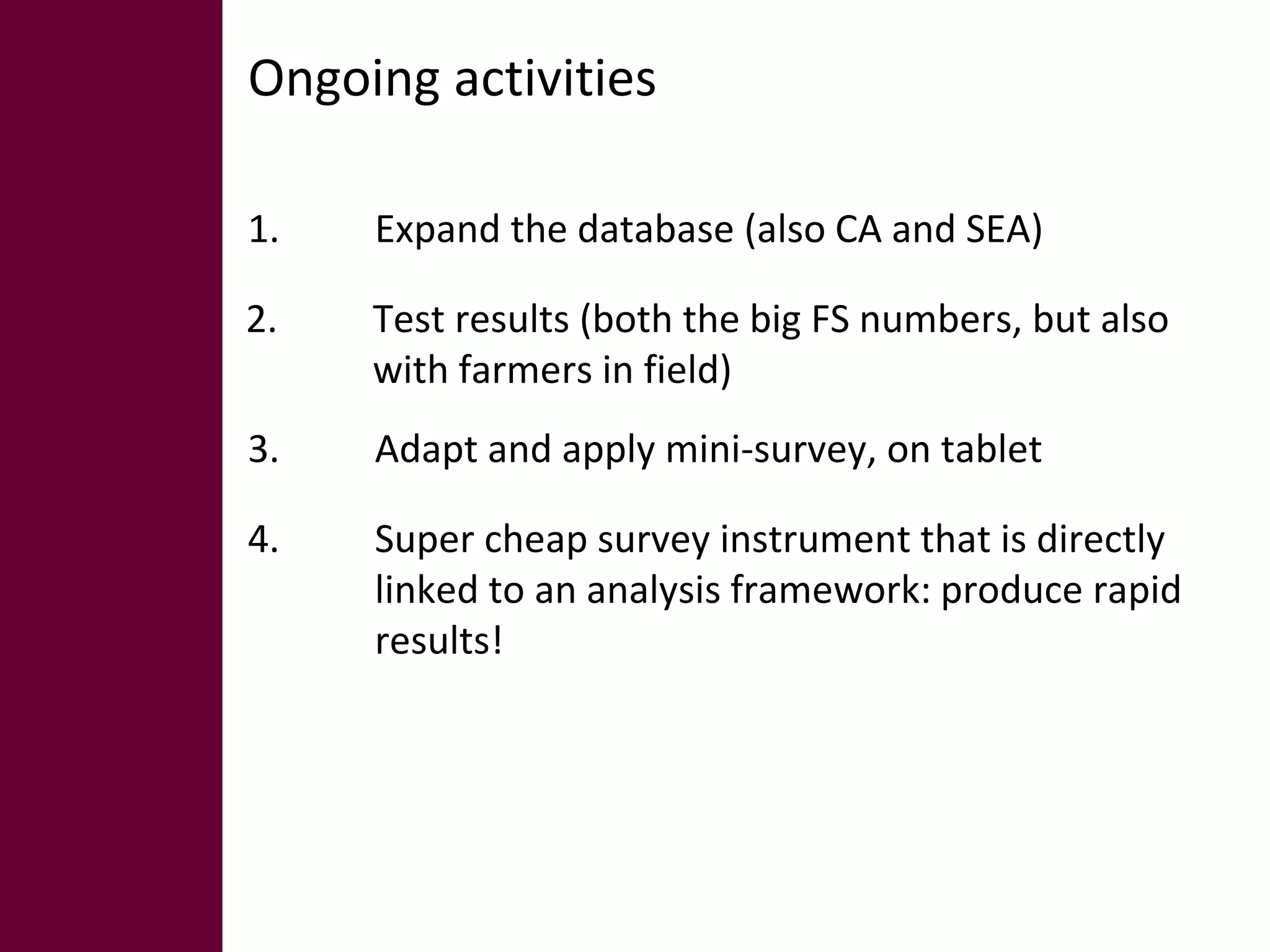 Ongoing activities 
1. Expand the database (also CA and SEA) 
2. Test results (both the big FS numbers, but also 
with farmers in field) 
3. Adapt and apply mini-survey, on tablet 
4. Super cheap survey instrument that is directly 
linked to an analysis framework: produce rapid 
results! 
 