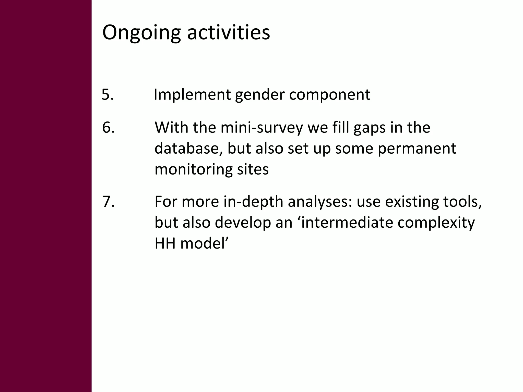 Ongoing activities 
5. Implement gender component 
6. With the mini-survey we fill gaps in the 
database, but also set up some permanent 
monitoring sites 
7. For more in-depth analyses: use existing tools, 
but also develop an ‘intermediate complexity 
HH model’ 
 
