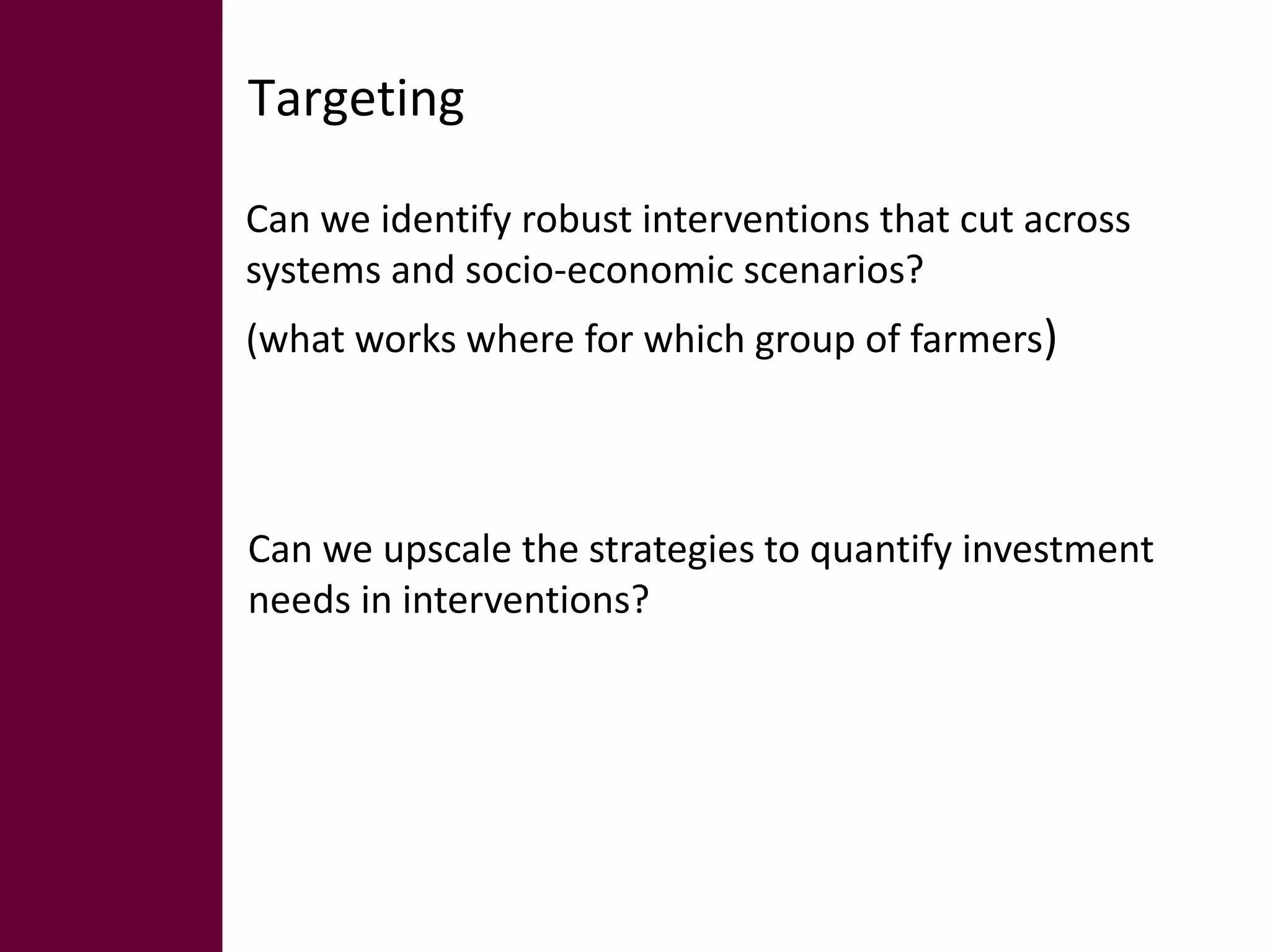 Targeting 
Can we identify robust interventions that cut across 
systems and socio-economic scenarios? 
(what works where for which group of farmers) 
Can we upscale the strategies to quantify investment 
needs in interventions? 
 