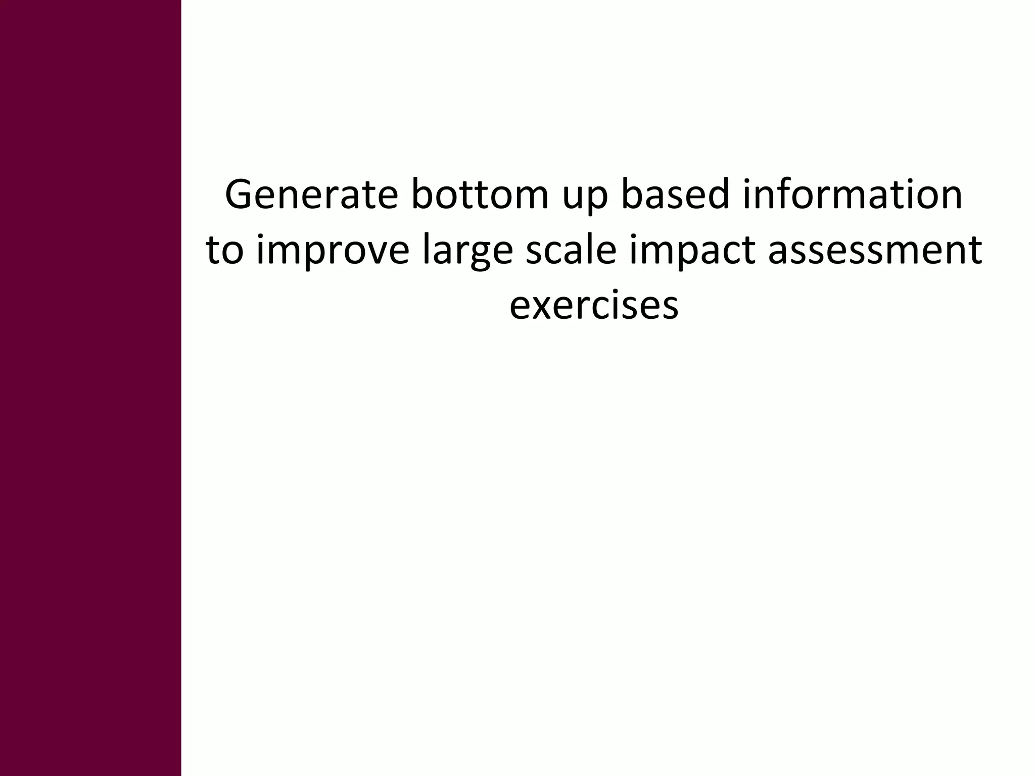 Generate bottom up based information 
to improve large scale impact assessment 
exercises 
 