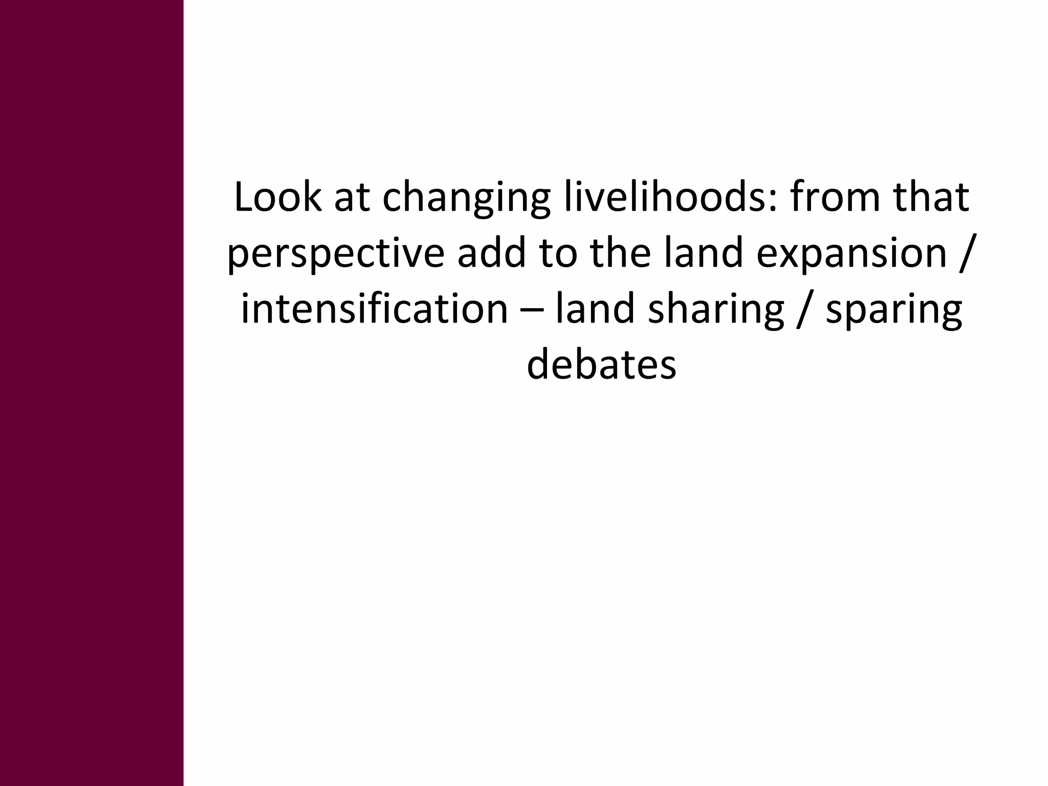 Look at changing livelihoods: from that 
perspective add to the land expansion / 
intensification – land sharing / sparing 
debates 
 
