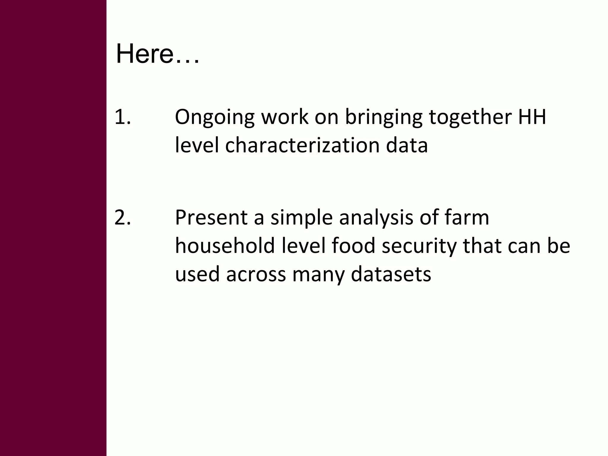 Here… 
1. Ongoing work on bringing together HH 
level characterization data 
2. Present a simple analysis of farm 
household level food security that can be 
used across many datasets 
 