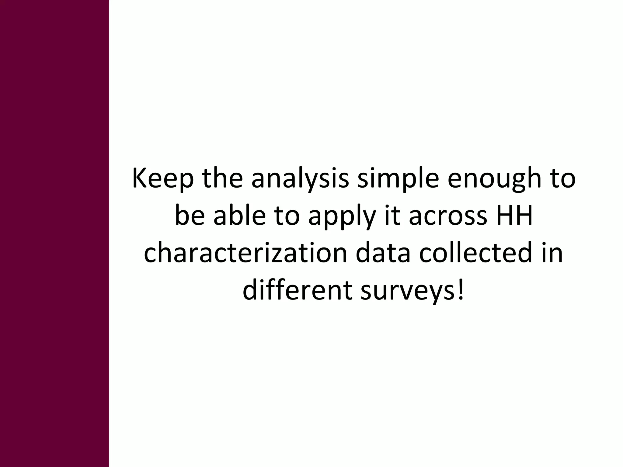 Keep the analysis simple enough to 
be able to apply it across HH 
characterization data collected in 
different surveys! 
 