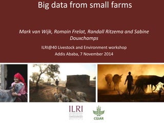 Big data from small farms 
Mark van Wijk, Romain Frelat, Randall Ritzema and Sabine 
Douxchamps 
ILRI@40 Livestock and Environment workshop 
Addis Ababa, 7 November 2014 
 