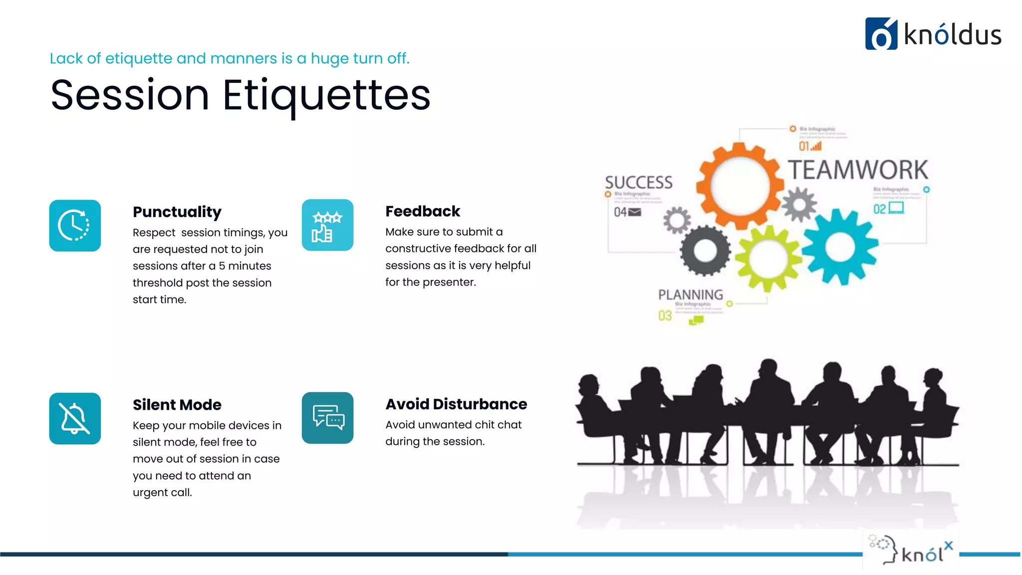 Lack of etiquette and manners is a huge turn off.
Session Etiquettes
Punctuality
Respect session timings, you
are requested not to join
sessions after a 5 minutes
threshold post the session
start time.
Feedback
Make sure to submit a
constructive feedback for all
sessions as it is very helpful
for the presenter.
Silent Mode
Keep your mobile devices in
silent mode, feel free to
move out of session in case
you need to attend an
urgent call.
Avoid Disturbance
Avoid unwanted chit chat
during the session.
 
