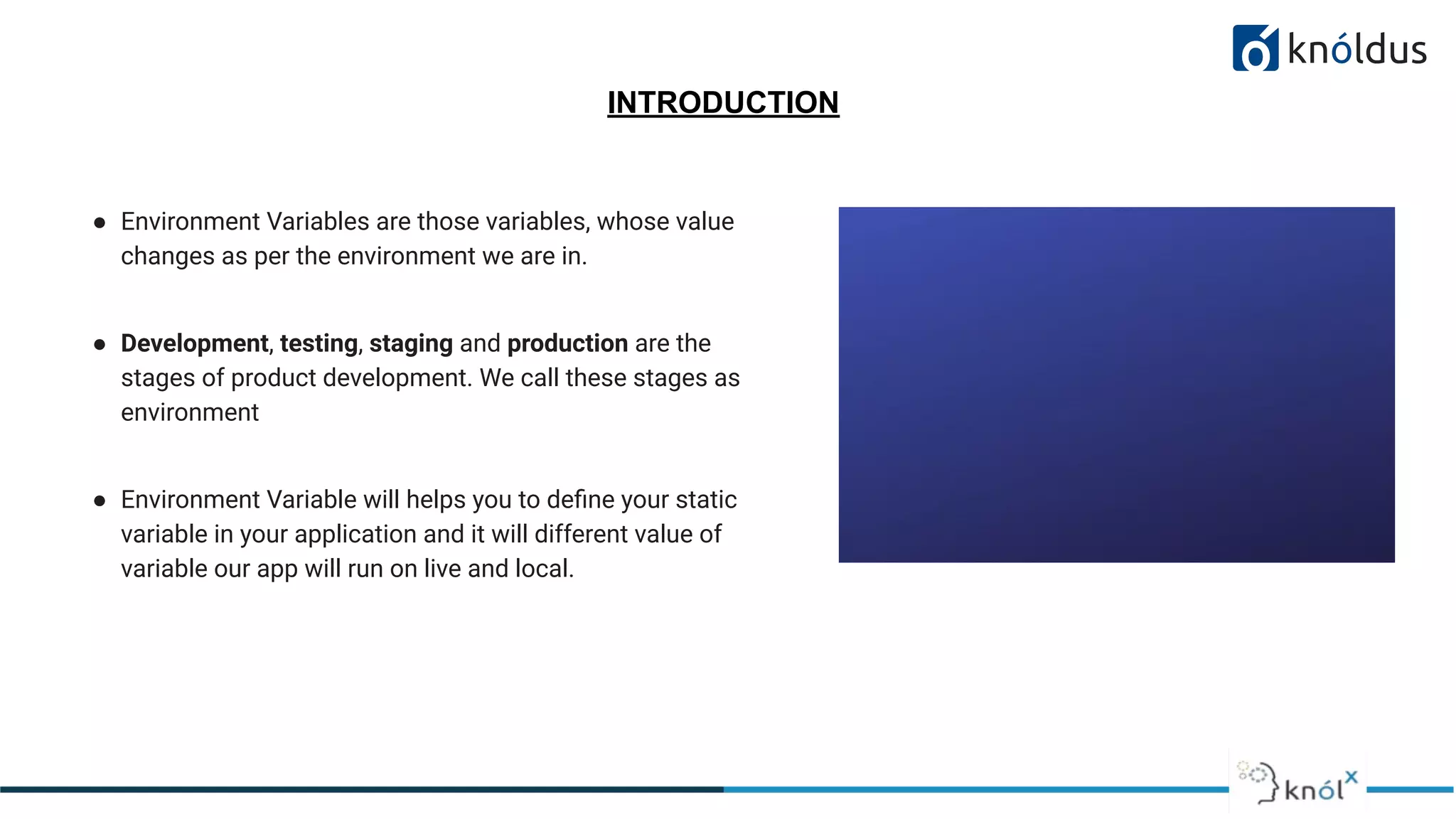 INTRODUCTION
● Environment Variables are those variables, whose value
changes as per the environment we are in.
● Development, testing, staging and production are the
stages of product development. We call these stages as
environment
● Environment Variable will helps you to deﬁne your static
variable in your application and it will different value of
variable our app will run on live and local.
 