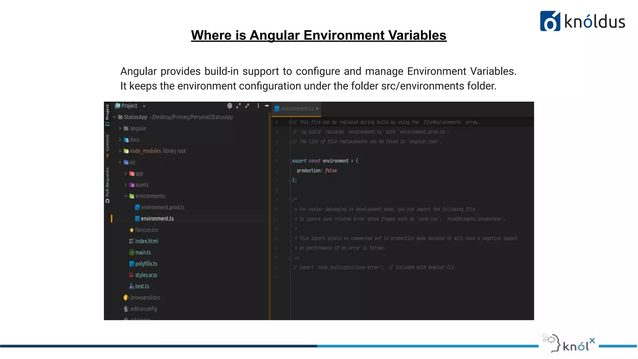 Where is Angular Environment Variables
Angular provides build-in support to conﬁgure and manage Environment Variables.
It keeps the environment conﬁguration under the folder src/environments folder.
 