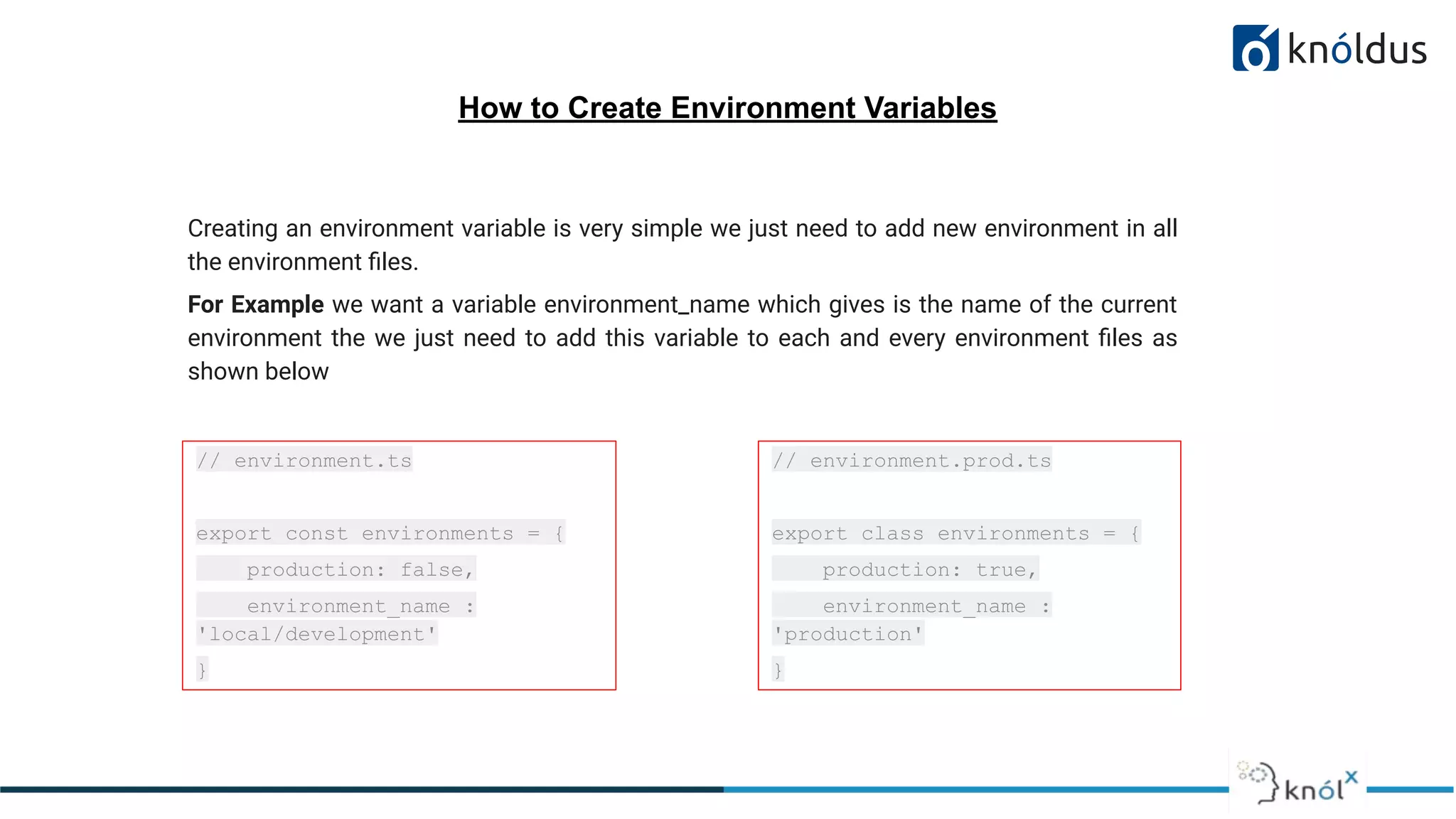How to Create Environment Variables
Creating an environment variable is very simple we just need to add new environment in all
the environment ﬁles.
For Example we want a variable environment_name which gives is the name of the current
environment the we just need to add this variable to each and every environment ﬁles as
shown below
// environment.ts
export const environments = {
production: false,
environment_name :
'local/development'
}
// environment.prod.ts
export class environments = {
production: true,
environment_name :
'production'
}
 