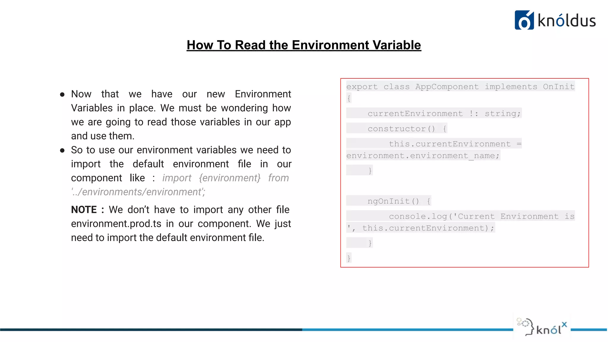 How To Read the Environment Variable
● Now that we have our new Environment
Variables in place. We must be wondering how
we are going to read those variables in our app
and use them.
● So to use our environment variables we need to
import the default environment ﬁle in our
component like : import {environment} from
'../environments/environment';
NOTE : We don’t have to import any other ﬁle
environment.prod.ts in our component. We just
need to import the default environment ﬁle.
export class AppComponent implements OnInit
{
currentEnvironment !: string;
constructor() {
this.currentEnvironment =
environment.environment_name;
}
ngOnInit() {
console.log('Current Environment is
', this.currentEnvironment);
}
}
 