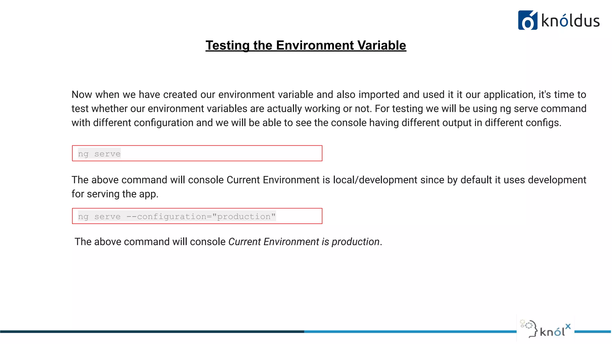 Testing the Environment Variable
Now when we have created our environment variable and also imported and used it it our application, it's time to
test whether our environment variables are actually working or not. For testing we will be using ng serve command
with different conﬁguration and we will be able to see the console having different output in different conﬁgs.
ng serve
ng serve --configuration="production"
The above command will console Current Environment is local/development since by default it uses development
for serving the app.
The above command will console Current Environment is production.
 