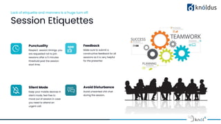 Lack of etiquette and manners is a huge turn off.
Session Etiquettes
Punctuality
Respect session timings, you
are requested not to join
sessions after a 5 minutes
threshold post the session
start time.
Feedback
Make sure to submit a
constructive feedback for all
sessions as it is very helpful
for the presenter.
Silent Mode
Keep your mobile devices in
silent mode, feel free to
move out of session in case
you need to attend an
urgent call.
Avoid Disturbance
Avoid unwanted chit chat
during the session.
 