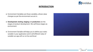 INTRODUCTION
● Environment Variables are those variables, whose value
changes as per the environment we are in.
● Development, testing, staging and production are the
stages of product development. We call these stages as
environment
● Environment Variable will helps you to deﬁne your static
variable in your application and it will different value of
variable our app will run on live and local.
 