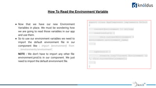 How To Read the Environment Variable
● Now that we have our new Environment
Variables in place. We must be wondering how
we are going to read those variables in our app
and use them.
● So to use our environment variables we need to
import the default environment ﬁle in our
component like : import {environment} from
'../environments/environment';
NOTE : We don’t have to import any other ﬁle
environment.prod.ts in our component. We just
need to import the default environment ﬁle.
export class AppComponent implements OnInit
{
currentEnvironment !: string;
constructor() {
this.currentEnvironment =
environment.environment_name;
}
ngOnInit() {
console.log('Current Environment is
', this.currentEnvironment);
}
}
 