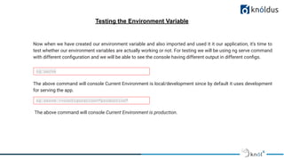 Testing the Environment Variable
Now when we have created our environment variable and also imported and used it it our application, it's time to
test whether our environment variables are actually working or not. For testing we will be using ng serve command
with different conﬁguration and we will be able to see the console having different output in different conﬁgs.
ng serve
ng serve --configuration="production"
The above command will console Current Environment is local/development since by default it uses development
for serving the app.
The above command will console Current Environment is production.
 