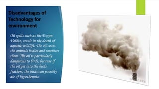 Disadvantages of
Technology for
environment
Oil spills such as the Exxon
Valdez, result in the death of
aquatic wildlife. The oil coats
the animals bodies and smothers
them. The oil is particularly
dangerous to birds, because if
the oil get into the birds
feathers, the birds can possibly
die of hypothermia.
 