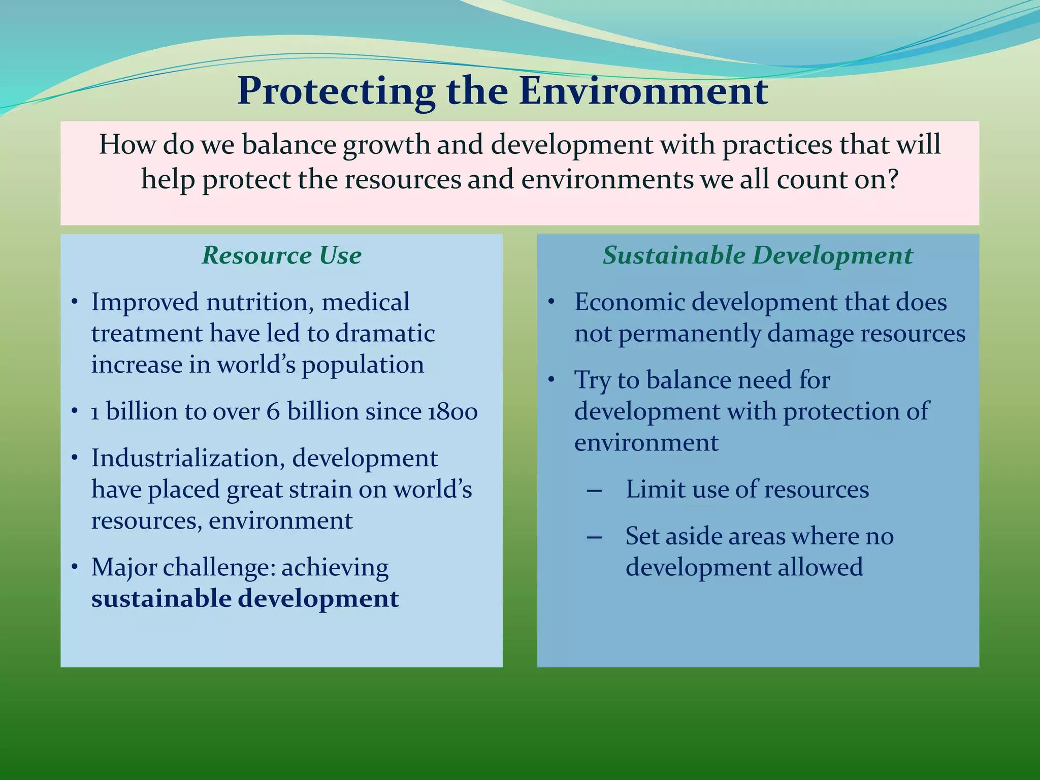 How do we balance growth and development with practices that will
help protect the resources and environments we all count on?
• Improved nutrition, medical
treatment have led to dramatic
increase in world’s population
• 1 billion to over 6 billion since 1800
• Industrialization, development
have placed great strain on world’s
resources, environment
• Major challenge: achieving
sustainable development
Resource Use
• Economic development that does
not permanently damage resources
• Try to balance need for
development with protection of
environment
– Limit use of resources
– Set aside areas where no
development allowed
Sustainable Development
Protecting the Environment
 