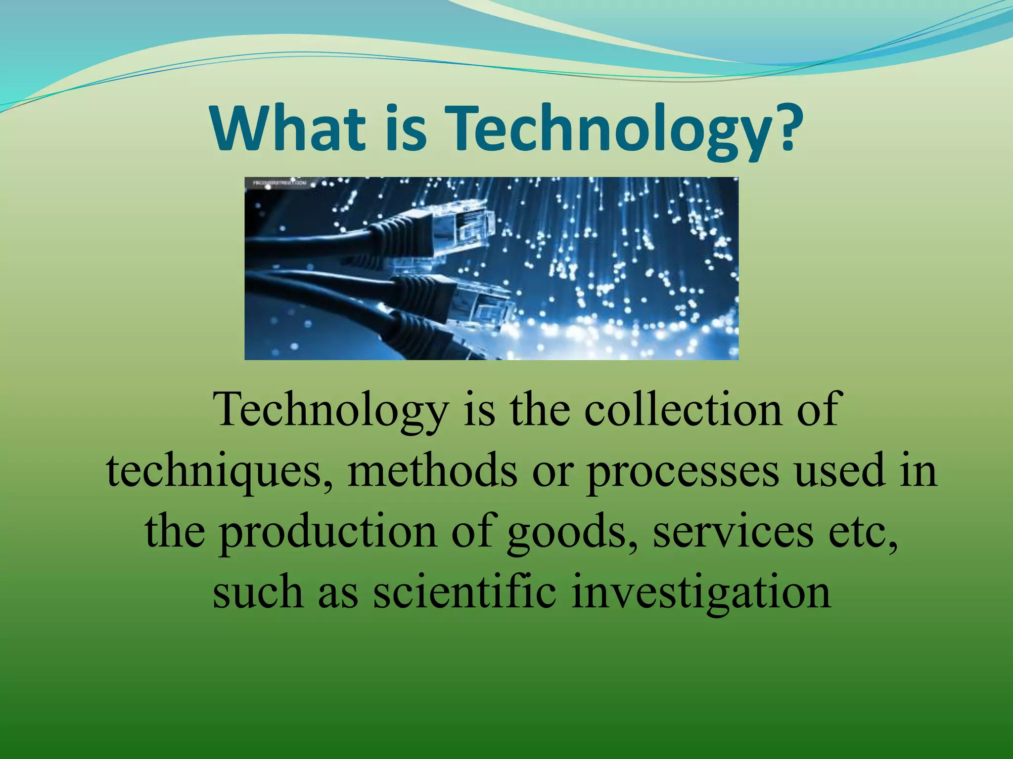 What is Technology?
Technology is the collection of
techniques, methods or processes used in
the production of goods, services etc,
such as scientific investigation
 