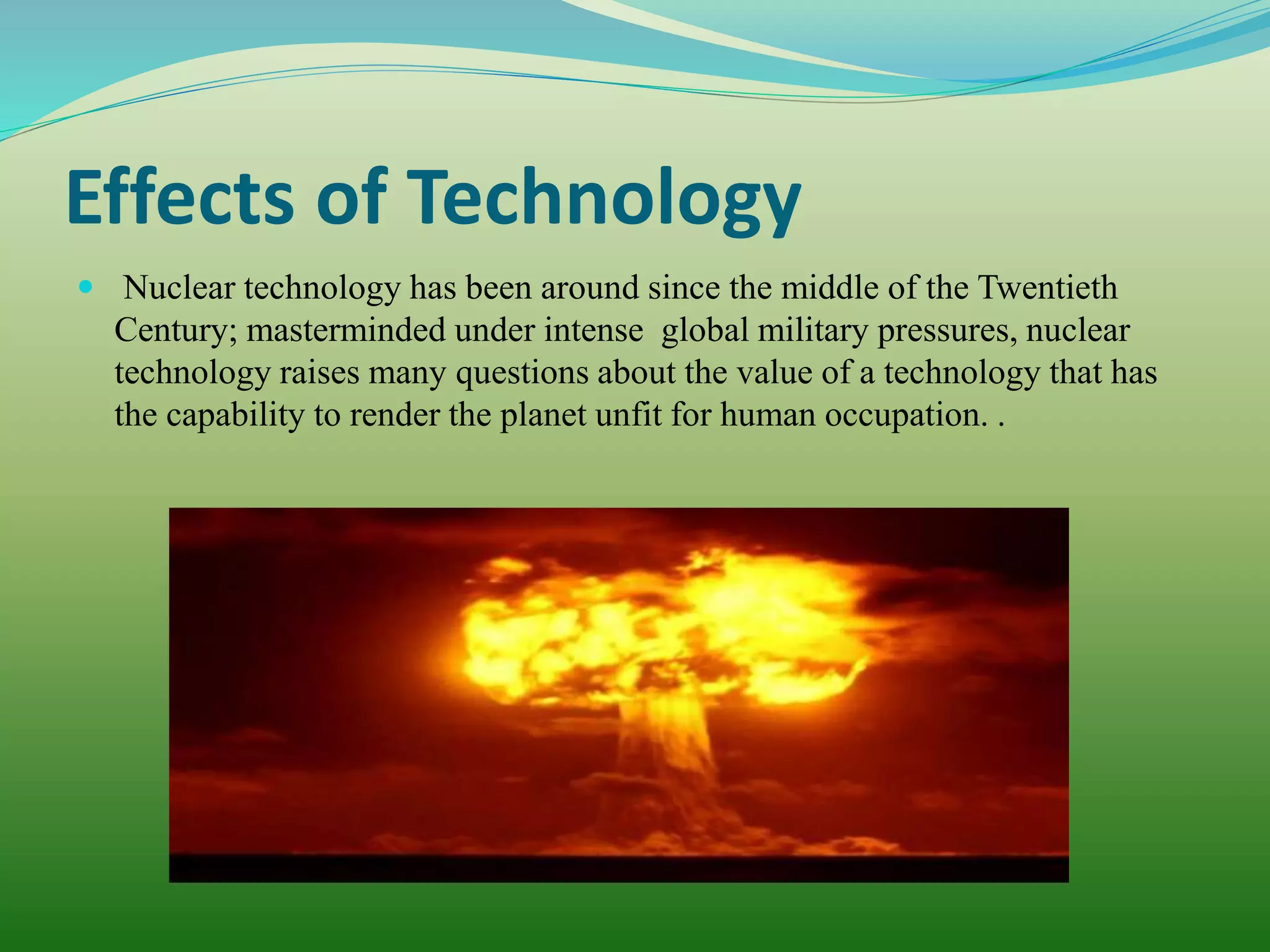 Effects of Technology
 Nuclear technology has been around since the middle of the Twentieth
Century; masterminded under intense global military pressures, nuclear
technology raises many questions about the value of a technology that has
the capability to render the planet unfit for human occupation. .
 