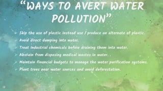 “WAYS TO AVERT WATER
POLLUTION”
 Skip the use of plastic instead use / produce an alternate of plastic.
 Avoid direct dumping into water.
 Treat industrial chemicals before draining them into water.
 Abstain from disposing medical wastes in water. .
 Maintain financial budgets to manage the water purification systems.
 Plant trees near water sources and avoid deforestation.
12
 